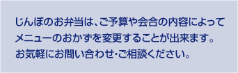 じんぼのお弁当は、ご予算や会合の内容によってメニューのおかずを変更することが出来ます。お気軽にお問い合わせ・ご相談ください。