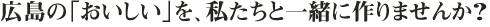 広島の「おいしい」を、私たちと一緒に作りませんか？